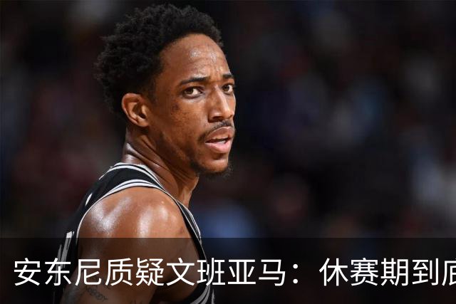 安东尼质疑文班亚马：休赛期到底练了啥？没看到技术有进步